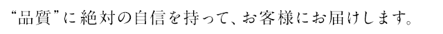 “品質”に絶対の自信を持って、お客様にお届けします